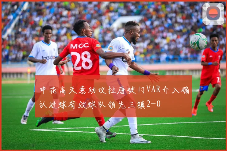 申花高天意助攻拉唐破门VAR介入确认进球有效球队领先三镇2-0