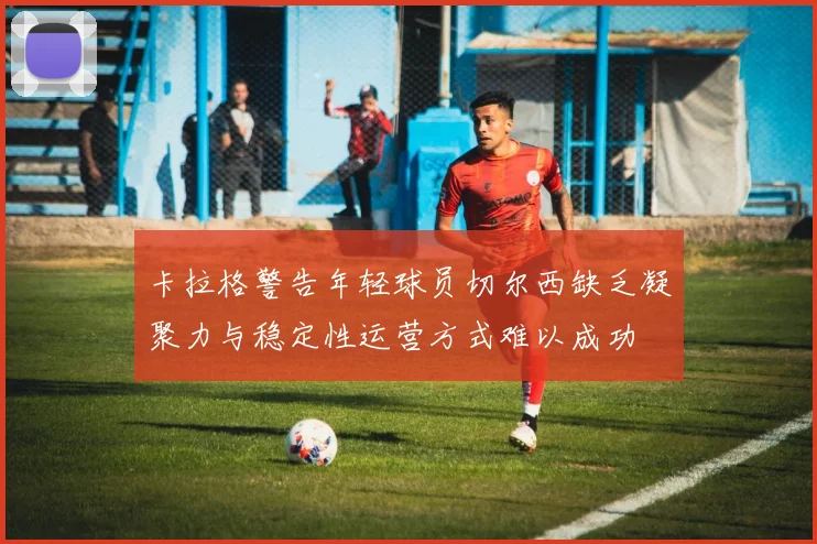 卡拉格警告年轻球员切尔西缺乏凝聚力与稳定性运营方式难以成功