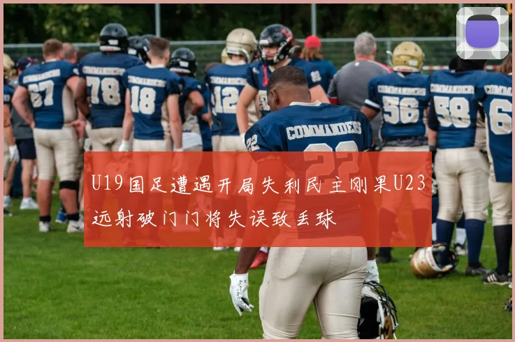 U19国足遭遇开局失利民主刚果U23远射破门门将失误致丢球