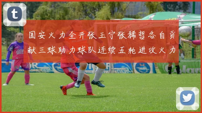 国安火力全开张玉宁张稀哲各自贡献三球助力球队连续五轮进攻火力猛增