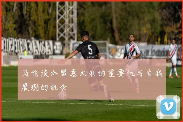 马伦谈加盟意大利的重要性与自我展现的机会