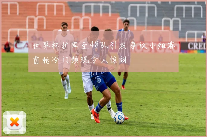 世界杯扩军至48队引发争议小组赛首轮冷门频现令人惊讶