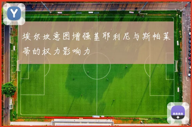 埃尔坎意图增强基耶利尼与斯帕莱蒂的权力影响力