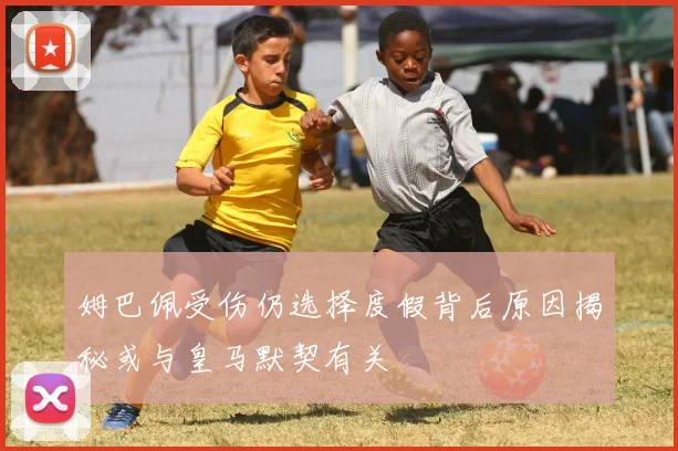 姆巴佩受伤仍选择度假背后原因揭秘或与皇马默契有关
