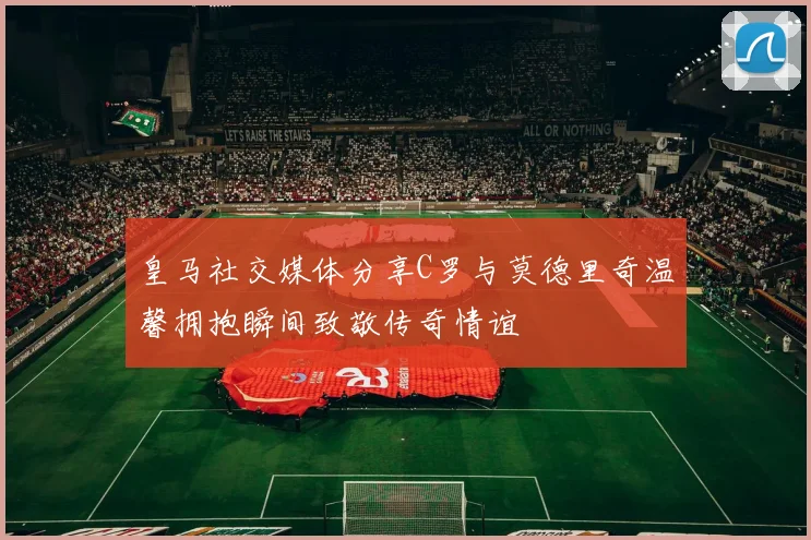 皇马社交媒体分享C罗与莫德里奇温馨拥抱瞬间致敬传奇情谊