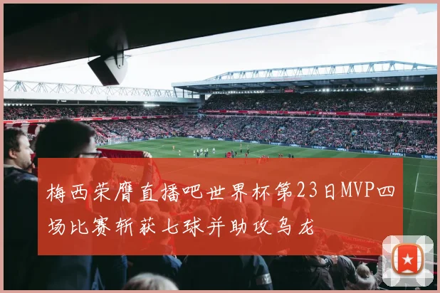 梅西荣膺直播吧世界杯第23日MVP四场比赛斩获七球并助攻乌龙