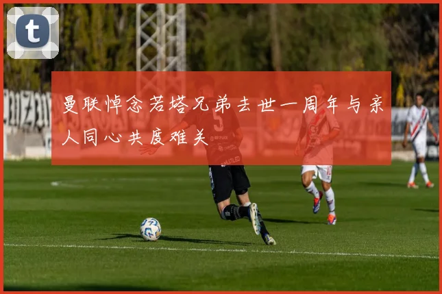 曼联悼念若塔兄弟去世一周年与亲人同心共度难关