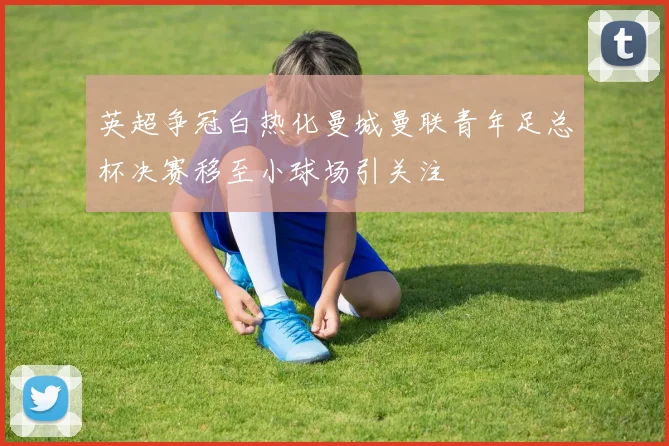 英超争冠白热化曼城曼联青年足总杯决赛移至小球场引关注