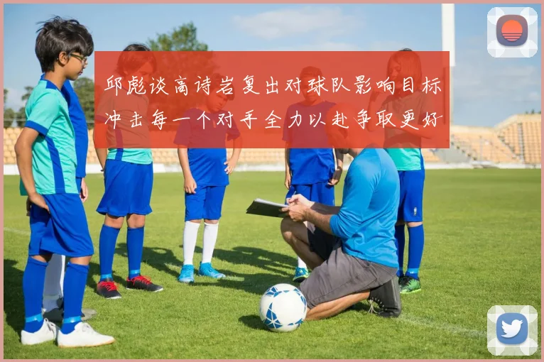 邱彪谈高诗岩复出对球队影响目标冲击每一个对手全力以赴争取更好成绩